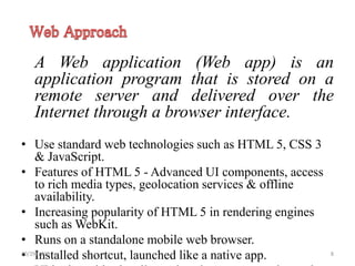 A Web application (Web app) is an
application program that is stored on a
remote server and delivered over the
Internet through a browser interface.
• Use standard web technologies such as HTML 5, CSS 3
& JavaScript.
• Features of HTML 5 - Advanced UI components, access
to rich media types, geolocation services & offline
availability.
• Increasing popularity of HTML 5 in rendering engines
such as WebKit.
• Runs on a standalone mobile web browser.
• Installed shortcut, launched like a native app.10/29/2015 8
 
