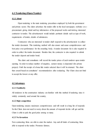 4.1 Tendering (Open Tender)
4.1.1 About
Open tendering is the main tendering procedures employed by both the government
and private sector. The client advertises the tender offer in the local newspaper, websites or e-
procurement giving detail and key information of the proposed works and inviting interested
contractor to tender. The advertisement would include pertinent details such as type of work,
requirements of tender, details of submission.
Contractors who are interested to tender shall respond to the advertisement to collect
the tender document. This tendering method will also ensure and cause competitiveness and
best price over performance for the awarding body. A tender document fee is also required in
order to collect the tender document. Besides that, the contractor is also required to submit
the tender deposit and tender bond.
The client and consultants will record the tender prices of each tenderer upon tender
opening. In order to reduce number of enquiries, earnest money is deposited (for private
project). Until the receipt of a bona fide tender selected then it will be returned. The client
then award based on consultants’ recommendation after evaluating. The Client does not bind
to accept the lowest or any offer.
4.2 Advantages
4.2.1 Familiarity
All tenderers in the construction industry are familiar with this method if tendering since it
widely commonly used around the country.
4.2.2 High competition
Open tendering ensures maximum competitiveness and will result in a long list of responds
So the Client does not need to worry about the amount of responds he/she will get and the
Client is able to pick the good prize among so many.
4.2.3 No favourism
New contracting firms are able to enter the market. Any and all kinds of contracting firms
able to respond to the tender. Promotes fairness.
 