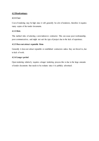 4.3 Disadvantages
4.3.1 Cost
Cost of tendering may be high since it will generally be a lot of tenderers, therefore it requires
many copies of the tender documents.
4.3.2 Risk
This method risks of selecting a new/unknown contractor. This can cause poor workmanship,
poor communication, and might not suit the type of project due to the lack of experience.
4.3.3 Does not attract reputable firms
Generally it does not attract reputable or established contractors unless they are forced to, due
to lack of work.
4.3.4 Longer period
Open tendering relatively requires a longer tendering process this is due to the large amounts
of tender documents that needs to be evaluate since it is publicly advertised.
 