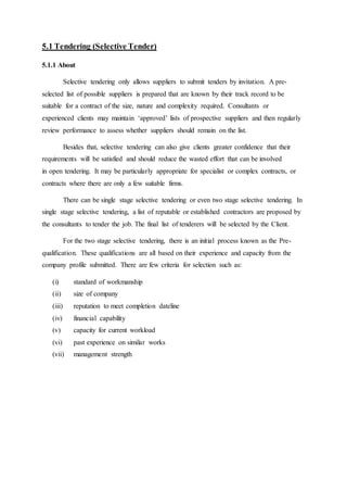 5.1 Tendering (Selective Tender)
5.1.1 About
Selective tendering only allows suppliers to submit tenders by invitation. A pre-
selected list of possible suppliers is prepared that are known by their track record to be
suitable for a contract of the size, nature and complexity required. Consultants or
experienced clients may maintain ‘approved’ lists of prospective suppliers and then regularly
review performance to assess whether suppliers should remain on the list.
Besides that, selective tendering can also give clients greater confidence that their
requirements will be satisfied and should reduce the wasted effort that can be involved
in open tendering. It may be particularly appropriate for specialist or complex contracts, or
contracts where there are only a few suitable firms.
There can be single stage selective tendering or even two stage selective tendering. In
single stage selective tendering, a list of reputable or established contractors are proposed by
the consultants to tender the job. The final list of tenderers will be selected by the Client.
For the two stage selective tendering, there is an initial process known as the Pre-
qualification. These qualifications are all based on their experience and capacity from the
company profile submitted. There are few criteria for selection such as:
(i) standard of workmanship
(ii) size of company
(iii) reputation to meet completion dateline
(iv) financial capability
(v) capacity for current workload
(vi) past experience on similar works
(vii) management strength
 