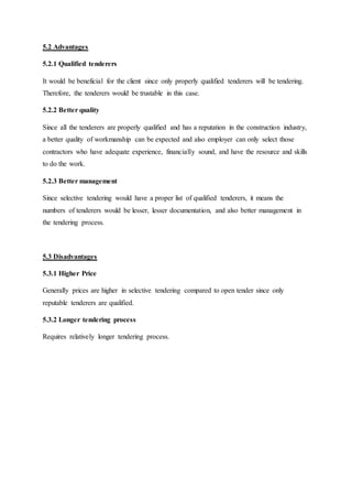 5.2 Advantages
5.2.1 Qualified tenderers
It would be beneficial for the client since only properly qualified tenderers will be tendering.
Therefore, the tenderers would be trustable in this case.
5.2.2 Better quality
Since all the tenderers are properly qualified and has a reputation in the construction industry,
a better quality of workmanship can be expected and also employer can only select those
contractors who have adequate experience, financially sound, and have the resource and skills
to do the work.
5.2.3 Better management
Since selective tendering would have a proper list of qualified tenderers, it means the
numbers of tenderers would be lesser, lesser documentation, and also better management in
the tendering process.
5.3 Disadvantages
5.3.1 Higher Price
Generally prices are higher in selective tendering compared to open tender since only
reputable tenderers are qualified.
5.3.2 Longer tendering process
Requires relatively longer tendering process.
 