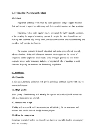 6.1 Tendering (NegotiatedTender)
6.1.1 About
Negotiated tendering occurs when the client approaches a single supplier based on
their track-record or a previous relationship and the terms of the contract are then negotiated.
Negotiating with a single supplier may be appropriate for highly specialist contracts,
or for extending the scope of an existing contract. It can give the client the confidence of
working with a supplier they already know, can reduce the duration and cost of tendering and
can allow early supplier involvement.
The selected contractor is issued with details such as the scope of work involved,
relevant drawings, design and information to enable him to appreciate the extents of
obligations and the employer's actual needs. Some employers prepare and issue to the
contractor proper tender documents inclusive of a nominated bills of quantities to assist
contractor in pricing the works for the forthcoming negotiations.
6.2 Advantages
6.2.1 Trustable
In most cases, reputable contractors with proven experience and track record would only be
approached/engaged.
6.2.2 High Quality
Better quality of workmanship will normally be expected since only reputable contractors
with good track record are selected.
6.2.3 Success rate is high
Working with a reputable and known contractor will definitely be less worrisome and
trustable thus success rate will be high in most projects.
5.2.4 Used for emergencies
Sometimes negotiated tenders can be used when there is a very tight deadline, or emergency
works are necessary.
 