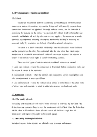 1.1 Procurement (Traditional method)
1.1.1 About
Traditional procurement method is commonly used in Malaysia. In the traditional
procurement system, the employer accepts that design work will generally separate from
construction, consultants are appointed for design and cost control, and the contractor is
responsible for carrying out the works. This responsibility extends to all workmanship and
materials, and includes all work by subcontractors and suppliers. The contractor is usually
appointed by competitive tendering on complete information, but may if necessary be
appointed earlier by negotiation on the basis of partial or notional information.
The client is in direct contractual relationship with the consultants on the one hand
and the contractor on the other. Any contractual links for only where they clients make
nominations is it advisable to recommend collateral agreements to protect his interests in
respect of any matters which might lie outside the building contract.
There are three types of contract under the traditional procurement method:
1. Lump sum contracts - where the contract sum is determined before construction starts, and
the amount is entered in the agreement.
2. Measurement contracts – where the contract sum is accurately known on completion and
after re-measurement to some agreed basis.
3. Cost reimbursement – where the contract sum is arrived at on the basis of the actual costs
of labour, plant and materials, to which is added a fee to cover overheads and profit.
1.2 Advantages
1.2.1 The quality of work
The quality and standards of work will be better because it is controlled by the Client. The
design team and contractor have to meet the requirements of the Client. Also, the design lead
and the client is able to have a direct influence which will facilitate a high level of
functionality and improve the quality in the overall design.
1.2.2 Flexibility of changes/variations
Variations/changes to the contract are relatively easy to arrange and manage.
 