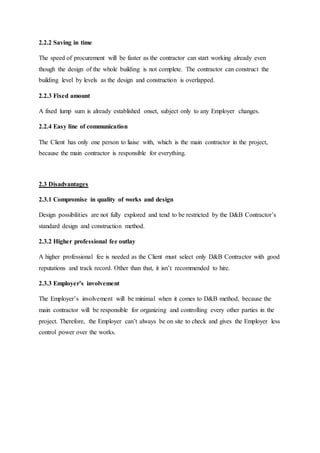 2.2.2 Saving in time
The speed of procurement will be faster as the contractor can start working already even
though the design of the whole building is not complete. The contractor can construct the
building level by levels as the design and construction is overlapped.
2.2.3 Fixed amount
A fixed lump sum is already established onset, subject only to any Employer changes.
2.2.4 Easy line of communication
The Client has only one person to liaise with, which is the main contractor in the project,
because the main contractor is responsible for everything.
2.3 Disadvantages
2.3.1 Compromise in quality of works and design
Design possibilities are not fully explored and tend to be restricted by the D&B Contractor’s
standard design and construction method.
2.3.2 Higher professional fee outlay
A higher professional fee is needed as the Client must select only D&B Contractor with good
reputations and track record. Other than that, it isn’t recommended to hire.
2.3.3 Employer’s involvement
The Employer’s involvement will be minimal when it comes to D&B method, because the
main contractor will be responsible for organizing and controlling every other parties in the
project. Therefore, the Employer can’t always be on site to check and gives the Employer less
control power over the works.
 