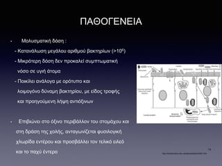 ΠΑΘΟΓΕΝΕΙΑ
• Μολυσματική δόση :
- Κατανάλωση μεγάλου αριθμού βακτηρίων (>106)
- Μικρότερη δόση δεν προκαλεί συμπτωματική
νόσο σε υγιή άτομα
- Ποικίλει ανάλογα με ορότυπο και
λοιμογόνο δύναμη βακτηρίου, με είδος τροφής
και προηγούμενη λήψη αντιόξινων
• Επιβιώνει στο όξινο περιβάλλον του στομάχου και
στη δράση της χολής, ανταγωνίζεται φυσιλογική
χλωρίδα εντέρου και προσβάλλει τον τελικό ειλεό
και το παχύ έντερο http://intranet.tdmu.edu.ua/data/cd/disk2/ch021.htm
13
 