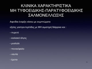 ΚΛΙΝΙΚΑ ΧΑΡΑΚΤΗΡΙΣΤΙΚΑ
ΜΗ ΤΥΦΟΕΙΔΙΚΗΣ-ΠΑΡΑΤΥΦΟΕΙΔΙΚΗΣ
ΣΑΛΜΟΝΕΛΛΩΣΗΣ
Αιφνίδια έναρξη νόσου με συμπτώματα
οξείας γαστρεντερίτιδας με ΜΗ αιματηρή διάρροια και :
- πυρετό
- κοιλιακό άλγος
- μυαλγία
- πονοκέφαλο
- ναυτία
- έμετοι
16
 