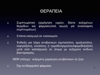 ΘΕΡΑΠΕΙΑ
Συμπτωματική (χορήγηση υγρών, δίαιτα αυξημένων
θερμίδων και φαρμακευτική αγωγή για ανακούφιση
συμπτωμάτων)
Σπάνια εισαγωγή σε νοσοκομείο
Ένδειξη για λήψη αντιβιοτικών (αμπικιλλίνη, αμοξυκιλλίνη,
κεφτριαξόνη, κινολόνες ή τριμεθοπρίμη/σουλφομεθοξαζόλη
μετά από καλλιέργεια) σε άτομα με αυξημένο κίνδυνο
βακτηριαιμίας.
MDR στέλεχη : αυξημένη χορήγηση αντιβιοτικών σε ζώα
Όχι αντιδιαρροϊκά φάρμακα 20
 