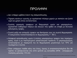 ΠΡΟΛΗΨΗ
Δεν υπάρχει εμβόλιο έναντι της σαλμονέλλωσης.
Τήρηση κανόνων υγιεινής με σχολαστικό πλύσιμο χεριών με σαπούνι και ζεστό
νερό και χρήση ήπιου αντισηπτικού.
Σωστός χειρισμός τροφίμων με διαχωρισμό ωμών και μαγειρεμένων,
σχολαστικό καθαρισμό πάγκων και σκευών που ήρθαν σε επαφή με δυνητικά
μολυσμένες τροφές.
Σωστή ψύξη και απόψυξη τροφών και διατήρηση τους σε σωστή θερμοκρασία.
Η σαλμονέλλα πολλαπλασιάζεται σε θερμοκρασίες 7 - 46 C.
Αποφυγή κατανάλωσης ωμών ή ατελώς μαγειρεμένων τροφών που περιέχουν
κρέας, αυγό ή μη παστεριωμένα γαλακτοκομικά προϊόντα. O μικροοργανισμός
καταστρέφεται με παραμονή του σε θερμοκρασία μεγαλύτερη των 700C για
τουλάχιστον 2 λεπτά.
Όταν υπάρχουν παιδιά κάτω του έτους, έγκυες ή ανοσοκατεσταλμένοι δεν θα
πρέπει να φιλοξενούνται στο σπίτι ερπετά ως κατοικίδια (ΗΠΑ : απαγόρευση
πώλησης χελώνας <10 cm)
•FDA/The U.S. Food and Drug Administration Center for Food Safety and Applied Nutrition Food Information
•www.cdc.gov.
21
 