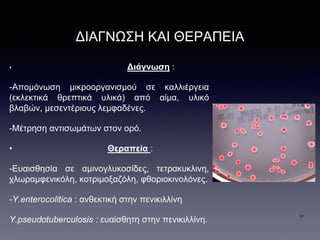 ΔΙΑΓΝΩΣΗ ΚΑΙ ΘΕΡΑΠΕΙΑ
• Διάγνωση :
-Απομόνωση μικροοργανισμού σε καλλιέργεια
(εκλεκτικά θρεπτικά υλικά) από αίμα, υλικό
βλαβών, μεσεντέριους λεμφαδένες.
-Μέτρηση αντισωμάτων στον ορό.
• Θεραπεία :
-Ευαισθησία σε αμινογλυκοσίδες, τετρακυκλινη,
χλωραμφενικόλη, κοτριμοξαζόλη, φθοριοκινολόνες.
-Y.enterocolitica : ανθεκτική στην πενικιλλίνη
Y.pseudotuberculosis : ευαίσθητη στην πενικιλλίνη.
31
 