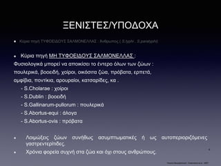 ΞΕΝΙΣΤΕΣ/ΥΠΟΔΟΧΑ
Κύρια πηγή ΤΥΦΟΕΙΔΟΥΣ ΣΑΛΜΟΝΕΛΛΑΣ : Άνθρωπος ( S.typhi , S.paratyphi)
Κύρια πηγή ΜΗ ΤΥΦΟΕΙΔΟΥΣ ΣΑΛΜΟΝΕΛΛΑΣ :
Φυσιολογικά μπορεί να αποικίσει το έντερο όλων των ζώων :
πουλερικά, βοοειδή, χοίροι, οικόσιτα ζώα, πρόβατα, ερπετά,
αμφίβια, ποντίκια, αρουραίοι, κατσαρίδες, κα .
- S.Cholarae : χοίροι
- S.Dublin : βοοειδή
- S.Gallinarum-pullorum : πουλερικά
- S.Abortus-equi : άλογα
- S.Abortus-ovis : πρόβατα
Λοιμώξεις ζώων συνήθως ασυμπτωματικές ή ως αυτοπεριοριζόμενες
γαστρεντερίτιδες.
Χρόνια φορεία συχνή στα ζώα και όχι στους ανθρώπους.
“Ιατρική Μικροβιολογία”, Greenwood et al - 2007
4
 