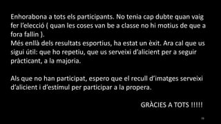 15
Enhorabona a tots els participants. No tenia cap dubte quan vaig
fer l’elecció ( quan les coses van be a classe no hi motius de que a
fora fallin ).
Més enllà dels resultats esportius, ha estat un èxit. Ara cal que us
sigui útil: que ho repetiu, que us serveixi d’alicient per a seguir
pràcticant, a la majoria.
Als que no han participat, espero que el recull d’imatges serveixi
d’alicient i d’estímul per participar a la propera.
GRÀCIES A TOTS !!!!!
 