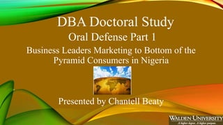 DBA Doctoral Study
Oral Defense Part 1
Business Leaders Marketing to Bottom of the
Pyramid Consumers in Nigeria
Presented by Chantell Beaty
 