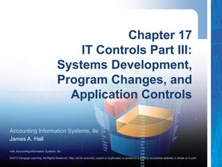 Hall, Accounting Information Systems, 8e
©2013 Cengage Learning. All Rights Reserved. May not be scanned, copied or duplicated, or posted to a publicly accessible website,in whole or in part.
Accounting Information Systems, 8e
James A. Hall
Chapter 17
IT Controls Part III:
Systems Development,
Program Changes, and
Application Controls
 