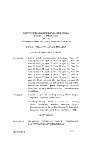 DISTRIBUSI II
PERATURAN PEMERINTAH REPUBLIK INDONESIA
NOMOR 17 TAHUN 2010
TENTANG
PENGELOLAAN DAN PENYELENGGARAAN PENDIDIKAN
DENGAN RAHMAT TUHAN YANG MAHA ESA
PRESIDEN REPUBLIK INDONESIA,
Menimbang : bahwa untuk melaksanakan ketentuan Pasal 12
ayat (4), Pasal 17 ayat (3), Pasal 18 ayat (4), Pasal 20
ayat (4), Pasal 21 ayat (7), Pasal 24 ayat (4), Pasal 25
ayat (3), Pasal 26 ayat (7), Pasal 27 ayat (3), Pasal 28
ayat (6), Pasal 31 ayat (4), Pasal 32 ayat (3), Pasal 41
ayat (4), Pasal 42 ayat (3), Pasal 43 ayat (3), Pasal 50
ayat (7), Pasal 51 ayat (3), Pasal 52 ayat (2), Pasal 54
ayat (3), Pasal 55 ayat (5), Pasal 56 ayat (4), Pasal 62
ayat (4), Pasal 65 ayat (5), dan Pasal 66 ayat (3)
Undang-Undang Nomor 20 Tahun 2003 tentang Sistem
Pendidikan Nasional, perlu menetapkan Peraturan
Pemerintah tentang Pengelolaan dan Penyelenggaraan
Pendidikan;
Mengingat : 1. Pasal 5 ayat (2) Undang-Undang Dasar Negara
Republik Indonesia Tahun 1945;
2. Undang-Undang Nomor 20 Tahun 2003 tentang
Sistem Pendidikan Nasional (Lembaran Negara
Republik Indonesia Tahun 2003 Nomor 78, Tambahan
Lembaran Negara Republik Indonesia Nomor 4301);
MEMUTUSKAN:
Menetapkan : PERATURAN PEMERINTAH TENTANG PENGELOLAAN
DAN PENYELENGGARAAN PENDIDIKAN.
BAB I . . .
 