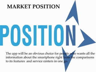 MARKET POSITION
The app will be an obvious choice for people who wants all the
information about the smartphone right from the comparisons
to its features and service centers in one go.
 