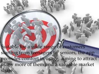 Suitable for a wide range of customers
starting from teenagers to seniors, the app
provides comfort in usage, aiming to attract
many more of them and a valuable market
share.
 