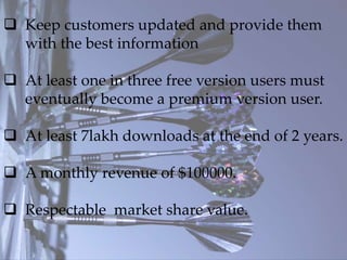  Keep customers updated and provide them
with the best information
 At least one in three free version users must
eventually become a premium version user.
 At least 7lakh downloads at the end of 2 years.
 A monthly revenue of $100000.
 Respectable market share value.
 
