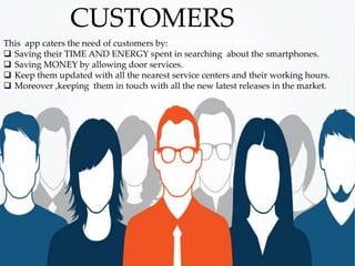 This app caters the need of customers by:
 Saving their TIME AND ENERGY spent in searching about the smartphones.
 Saving MONEY by allowing door services.
 Keep them updated with all the nearest service centers and their working hours.
 Moreover ,keeping them in touch with all the new latest releases in the market.
CUSTOMERS
 