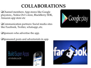 Channel members: App stores like Google
playstore,, Nokia Ovi‘s store, BlackBerry SDK,
Amazon app store etc
Communication partners: Social media sites
like Facebook, Twitter, whatsapp ,etc.
Sponsors who advertise the app.
Sponsored posts and advertorials in app.
COLLABORATIONS
 