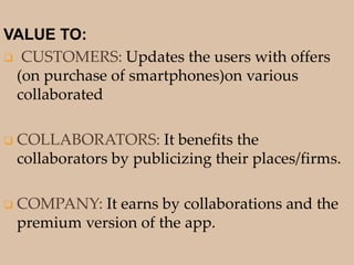 VALUE TO:
 CUSTOMERS: Updates the users with offers
(on purchase of smartphones)on various
collaborated
 COLLABORATORS: It benefits the
collaborators by publicizing their places/firms.
 COMPANY: It earns by collaborations and the
premium version of the app.
 