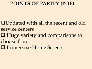 Updated with all the recent and old
service centers
 Huge variety and comparisons to
choose from
 Immersive Home Screen
POINTS OF PARITY (POP)
 