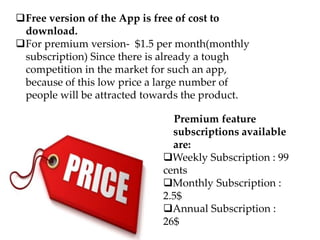Premium feature
subscriptions available
are:
Weekly Subscription : 99
cents
Monthly Subscription :
2.5$
Annual Subscription :
26$
Free version of the App is free of cost to
download.
For premium version- $1.5 per month(monthly
subscription) Since there is already a tough
competition in the market for such an app,
because of this low price a large number of
people will be attracted towards the product.
 