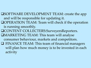 SOFTWARE DEVELOPMENT TEAM: create the app
and will be responsible for updating it.
OPERATION TEAM: Team will check if the operation
is running smoothly.
CONTENT COLLECTERS:SurveyersReporters.
MARKETING TEAM: This team will analyse
consumer behaviour, markets and competitors.
 FINANCE TEAM: This team of financial managers
will plan how much money is to be invested in each
activity.
 