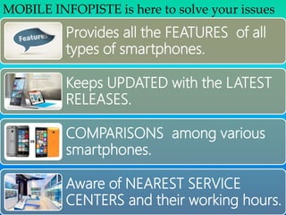 Provides all the FEATURES of all
types of smartphones.
Keeps UPDATED with the LATEST
RELEASES.
COMPARISONS among various
smartphones.
Aware of NEAREST SERVICE
CENTERS and their working hours.
MOBILE INFOPISTE is here to solve your issues
 