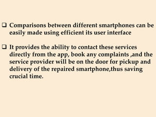  Comparisons between different smartphones can be
easily made using efficient its user interface
 It provides the ability to contact these services
directly from the app, book any complaints ,and the
service provider will be on the door for pickup and
delivery of the repaired smartphone,thus saving
crucial time.
 
