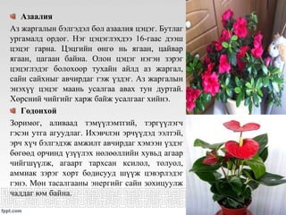 Азаалия
Аз жаргалын бэлгэдэл бол азаалия цэцэг. Бутлаг
ургамалд ордог. Нэг цэцэглэхдээ 16-гаас дээш
цэцэг гарна. Цэцгийн өнгө нь ягаан, цайвар
ягаан, цагаан байна. Олон цэцэг нэгэн зэрэг
цэцэглэдэг болохоор тухайн айлд аз жаргал,
сайн сайхныг авчирдаг гэж үздэг. Аз жаргалын
энэхүү цэцэг маань усалгаа авах тун дуртай.
Хөрсний чийгийг харж байж усалгааг хийнэ.
Годонхой
Зоримог, аливаад тэмүүлэмтгий, тэргүүлэгч
гэсэн утга агуудлаг. Ихэвчлэн эрчүүдэд ээлтэй,
эрч хүч бэлгэдэж амжилт авчирдаг хэмээн үздэг
бөгөөд орчинд үзүүлэх нөлөөллийн хувьд агаар
чийгшүүлж, агаарт тархсан ксилол, толуол,
аммиак зэрэг хорт бодисууд шүүж цэвэрлэдэг
гэнэ. Мөн тасалгааны энергийг сайн зохицуулж
чаддаг юм байна.
 