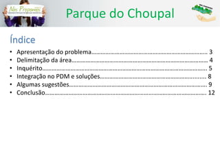 Parque do Choupal
Índice
• Apresentação do problema……………………………………………………………….. 3
• Delimitação da área…………………………………………………………………………… 4
• Inquérito…………………………………………………………………………………………... 5
• Integração no PDM e soluções………………………………………………….......... 8
• Algumas sugestões……………………………………………………………………………. 9
• Conclusão…………………………………………………………………………………………. 12
 