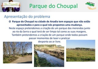 Parque do Choupal
O Parque do Choupal na cidade de Anadia tem espaços que não estão
aproveitados e para o qual nós propomos uma mudança.
Neste espaço pretendemos a criação de um parque das merendas junto
ao rio da Serra o qual terá de ser limpo tal como as suas margens.
Também pretendemos a criação de um parque onde todos possam
passar momentos de lazer e praticar
desporto ao ar livre.
Apresentação do problema
 