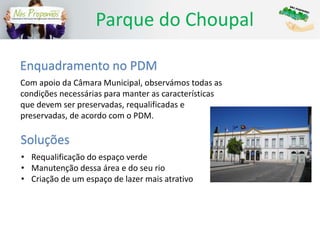 Parque do Choupal
Enquadramento no PDM
Com apoio da Câmara Municipal, observámos todas as
condições necessárias para manter as características
que devem ser preservadas, requalificadas e
preservadas, de acordo com o PDM.
Soluções
• Requalificação do espaço verde
• Manutenção dessa área e do seu rio
• Criação de um espaço de lazer mais atrativo
 