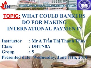 TOPIC: WHAT COULD BANKERS
DO FOR MAKING
INTERNATIONAL PAYMENT?
Instructor : Mr.A Trần Thị Thanh Thủy
Class : DHTN8A
Group : 5
Presented date: Wednesday, June 11th, 2014
 