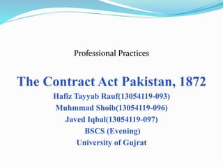 Professional Practices
The Contract Act Pakistan, 1872
Hafiz Tayyab Rauf(13054119-093)
Muhmmad Shoib(13054119-096)
Javed Iqbal(13054119-097)
BSCS (Evening)
University of Gujrat
 