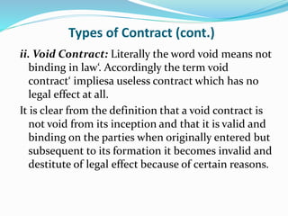 Types of Contract (cont.)
ii. Void Contract: Literally the word void means not
binding in law‘. Accordingly the term void
contract‘ impliesa useless contract which has no
legal effect at all.
It is clear from the definition that a void contract is
not void from its inception and that it is valid and
binding on the parties when originally entered but
subsequent to its formation it becomes invalid and
destitute of legal effect because of certain reasons.
 