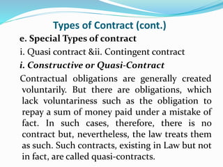 Types of Contract (cont.)
e. Special Types of contract
i. Quasi contract &ii. Contingent contract
i. Constructive or Quasi-Contract
Contractual obligations are generally created
voluntarily. But there are obligations, which
lack voluntariness such as the obligation to
repay a sum of money paid under a mistake of
fact. In such cases, therefore, there is no
contract but, nevertheless, the law treats them
as such. Such contracts, existing in Law but not
in fact, are called quasi-contracts.
 