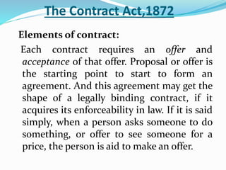 The Contract Act,1872
Elements of contract:
Each contract requires an offer and
acceptance of that offer. Proposal or offer is
the starting point to start to form an
agreement. And this agreement may get the
shape of a legally binding contract, if it
acquires its enforceability in law. If it is said
simply, when a person asks someone to do
something, or offer to see someone for a
price, the person is aid to make an offer.
 