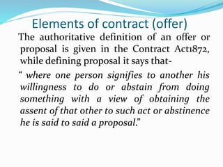 Elements of contract (offer)
The authoritative definition of an offer or
proposal is given in the Contract Act1872,
while defining proposal it says that-
“ where one person signifies to another his
willingness to do or abstain from doing
something with a view of obtaining the
assent of that other to such act or abstinence
he is said to said a proposal.”
 