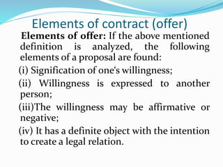 Elements of contract (offer)
Elements of offer: If the above mentioned
definition is analyzed, the following
elements of a proposal are found:
(i) Signification of one‘s willingness;
(ii) Willingness is expressed to another
person;
(iii)The willingness may be affirmative or
negative;
(iv) It has a definite object with the intention
to create a legal relation.
 