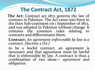 The Contract Act, 1872
The Act: Contract act 1872 governs the law of
contract in Pakistan. The Act came into force in
the then Sub-continent on 1 September of 1872,
and was adopted in Pakistan without change. It
contains the common rules relating to
contracts and differentiates them.
Contract: An agreement enforceable by law is a
contract. [Section 2 (h).]
to be a lawful contract, an agreement is
necessary and that agreement must be lawful
that is enforceable by law. A contract is thus a
combination of two ideas— agreement and
obligation.
 