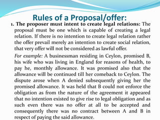 Rules of a Proposal/offer:
1. The proposer must intent to create legal relations: The
proposal must be one which is capable of creating a legal
relation. If there is no intention to create legal relation rather
the offer prevail merely an intention to create social relation,
that very offer will not be considered as lawful offer.
For example: A businessman residing in Ceylon, promised B,
his wife who was living in England for reasons of health, to
pay he, monthly allowance. It was promised also that the
allowance will be continued till her comeback to Ceylon. The
dispute arose when A denied subsequently giving her the
promised allowance. It was held that B could not enforce the
obligation as from the nature of the agreement it appeared
that no intention existed to give rise to legal obligation and as
such even there was no offer at all to be accepted and
consequently there was no contract between A and B in
respect of paying the said allowance.
 