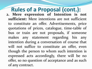 Rules of a Proposal (cont.):
2. Mere expression of Intention is not
sufficient: Mere intentions are not sufficient
to constitute an offer. Advertisements, price
quotations of prices, catalogue, time-table of
bus or train are not proposals, if someone
makes any statement regarding his any
intention during a conversation of course that
will not suffice to constitute an offer, even
though the person to whom such intention is
expressed acts accordingly, there will be no
offer, so no question of acceptance and as such
of any contract.
 