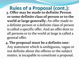 Rules of a Proposal (cont.):
3. Offer may be made to definite Person
or some definite class of person or to the
world at large generally: An offer made to
a definite person or a definite class of person
is called a specific offer. And an offer dent to
all persons or to the world at large is called a
general offer.
4. The proposal must be a definite one:
Any statement which is ambiguous, vague or
not definite about the offeree or the subject
matter, is incapable to constitute a proposal.
 