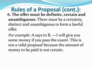 Rules of a Proposal (cont.):
6. The offer must be definite, certain and
unambiguous: There must be a certainty,
distinct and unambiguous to form a lawful
offer.
For example: A says to B, ―I will give you
some money if you pass the exam‖. This is
not a valid proposal because the amount of
money to be paid is not certain.
 