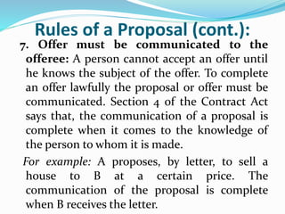 Rules of a Proposal (cont.):
7. Offer must be communicated to the
offeree: A person cannot accept an offer until
he knows the subject of the offer. To complete
an offer lawfully the proposal or offer must be
communicated. Section 4 of the Contract Act
says that, the communication of a proposal is
complete when it comes to the knowledge of
the person to whom it is made.
For example: A proposes, by letter, to sell a
house to B at a certain price. The
communication of the proposal is complete
when B receives the letter.
 