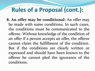 Rules of a Proposal (cont.):
8. An offer may be conditional: An offer may
be made with some conditions. In such cases,
the conditions must be communicated to the
offeree. Without knowledge of the condition of
an offer if a person accepts an offer, the offeror
cannot claim the fulfillment of the condition.
But if the conditions are clearly written or
expressed and should have been known to the
offeree he cannot pled the ignorance of the
conditions.
 