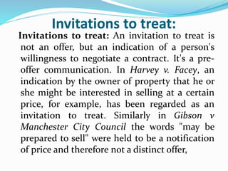Invitations to treat:
Invitations to treat: An invitation to treat is
not an offer, but an indication of a person's
willingness to negotiate a contract. It's a pre-
offer communication. In Harvey v. Facey, an
indication by the owner of property that he or
she might be interested in selling at a certain
price, for example, has been regarded as an
invitation to treat. Similarly in Gibson v
Manchester City Council the words "may be
prepared to sell" were held to be a notification
of price and therefore not a distinct offer,
 
