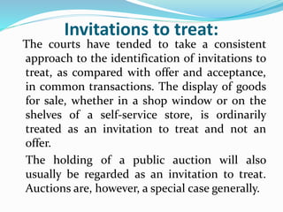 Invitations to treat:
The courts have tended to take a consistent
approach to the identification of invitations to
treat, as compared with offer and acceptance,
in common transactions. The display of goods
for sale, whether in a shop window or on the
shelves of a self-service store, is ordinarily
treated as an invitation to treat and not an
offer.
The holding of a public auction will also
usually be regarded as an invitation to treat.
Auctions are, however, a special case generally.
 