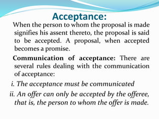 Acceptance:
When the person to whom the proposal is made
signifies his assent thereto, the proposal is said
to be accepted. A proposal, when accepted
becomes a promise.
Communication of acceptance: There are
several rules dealing with the communication
of acceptance:
i. The acceptance must be communicated
ii. An offer can only be accepted by the offeree,
that is, the person to whom the offer is made.
 